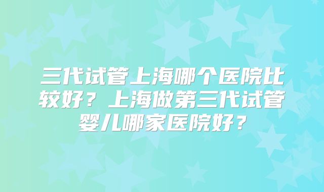 三代试管上海哪个医院比较好?上海做第三代试管婴儿哪家医院好?