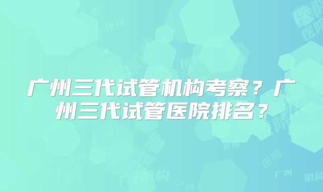 广州三代试管机构考察？广州三代试管医院排名？