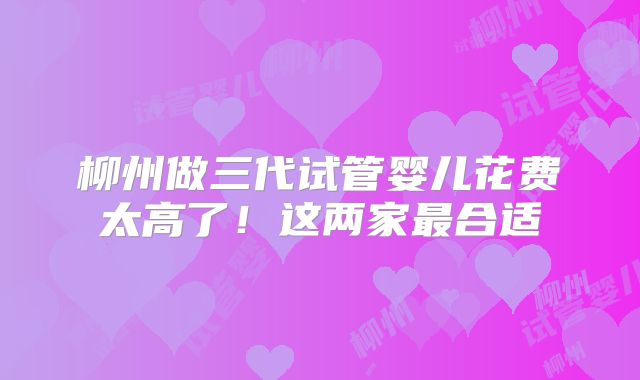 柳州做三代试管婴儿花费太高了!这两家最合适