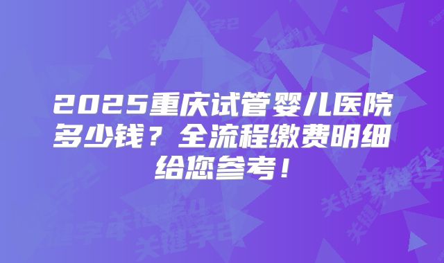2025重庆试管婴儿医院多少钱？全流程缴费明细给您参考！