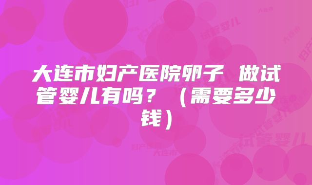 大连市妇产医院卵子 做试管婴儿有吗？（需要多少钱）