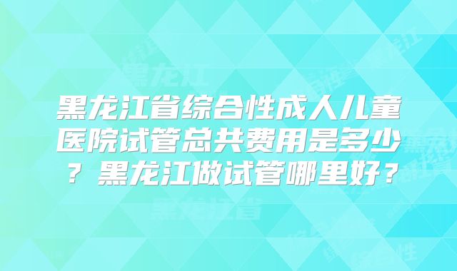 黑龙江省综合性成人儿童医院试管总共费用是多少?黑龙江做试管哪里好?