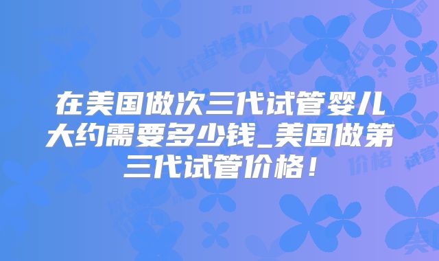 在美国做次三代试管婴儿大约需要多少钱_美国做第三代试管价格!
