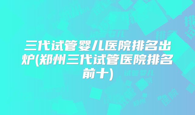 三代试管婴儿医院排名出炉(郑州三代试管医院排名前十)