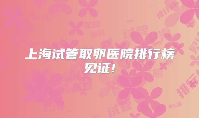 上海试管取卵医院排行榜见证!