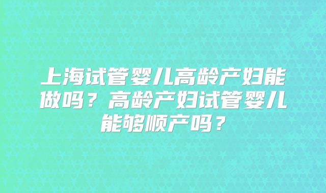 上海试管婴儿高龄产妇能做吗?高龄产妇试管婴儿能够顺产吗?