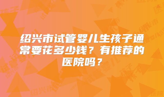 绍兴市试管婴儿生孩子通常要花多少钱?有推荐的医院吗?
