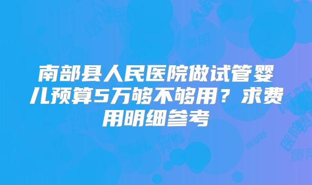 南部县人民医院做试管婴儿预算5万够不够用？求费用明细参考