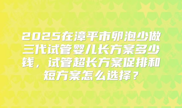2025在漳平市卵泡少做三代试管婴儿长方案多少钱，试管超长方案促排和短方案怎么选择？