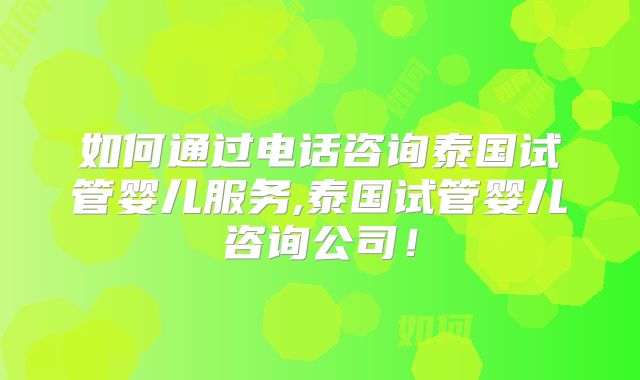 如何通过电话咨询泰国试管婴儿服务,泰国试管婴儿咨询公司！