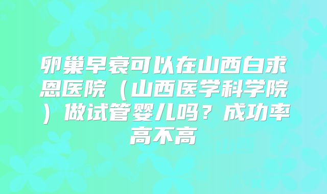 卵巢早衰可以在山西白求恩医院（山西医学科学院）做试管婴儿吗？成功率高不高