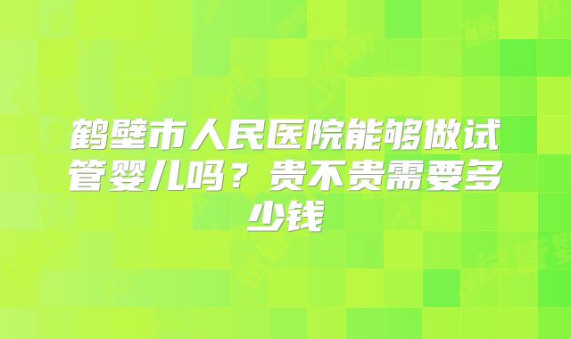 鹤壁市人民医院能够做试管婴儿吗?贵不贵需要多少钱