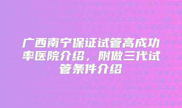 广西南宁保证试管高成功率医院介绍，附做三代试管条件介绍