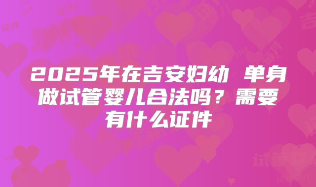 2025年在吉安妇幼 单身做试管婴儿合法吗？需要有什么证件
