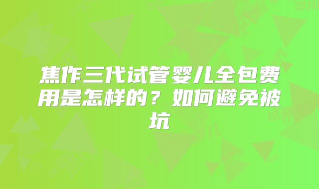 焦作三代试管婴儿全包费用是怎样的？如何避免被坑