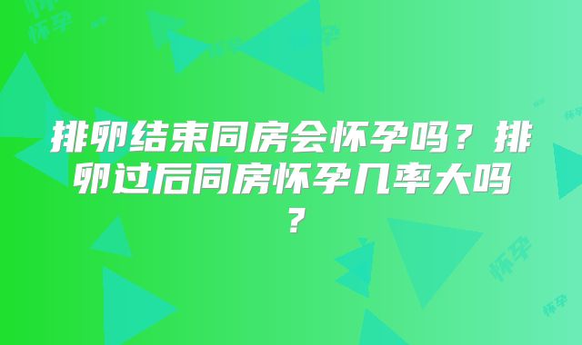 排卵结束同房会怀孕吗？排卵过后同房怀孕几率大吗？