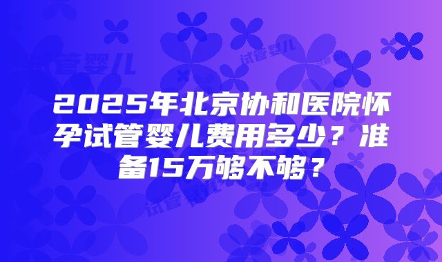 2025年北京协和医院怀孕试管婴儿费用多少?准备15万够不够?