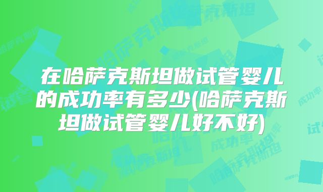 在哈萨克斯坦做试管婴儿的成功率有多少(哈萨克斯坦做试管婴儿好不好)