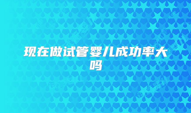现在做试管婴儿成功率大吗