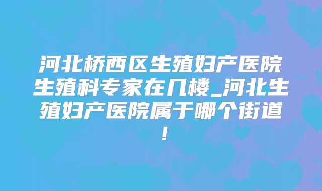 河北桥西区生殖妇产医院生殖科专家在几楼_河北生殖妇产医院属于哪个街道！