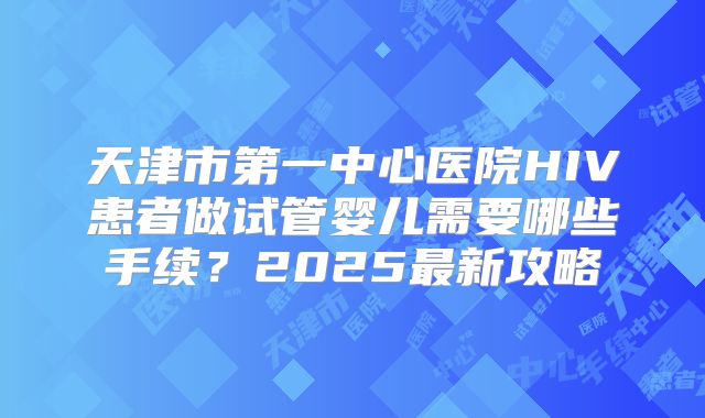 天津市第一中心医院HIV患者做试管婴儿需要哪些手续？2025最新攻略