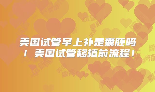 美国试管早上补是囊胚吗！美国试管移植前流程！