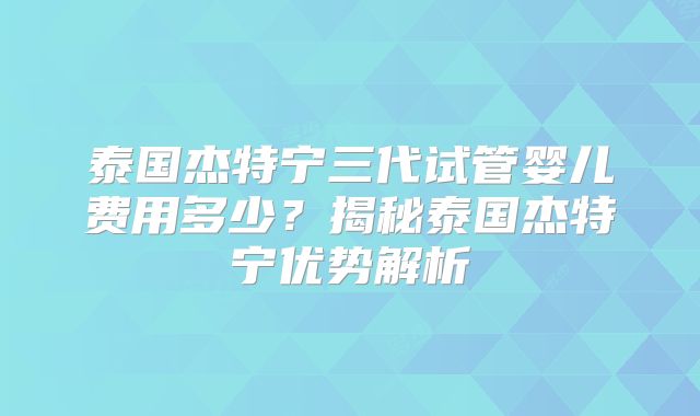 泰国杰特宁三代试管婴儿费用多少？揭秘泰国杰特宁优势解析