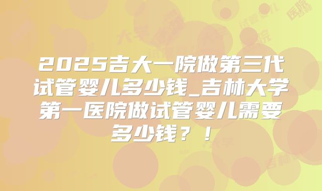 2025吉大一院做第三代试管婴儿多少钱_吉林大学第一医院做试管婴儿需要多少钱？！