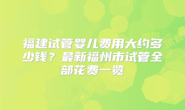 福建试管婴儿费用大约多少钱?最新福州市试管全部花费一览