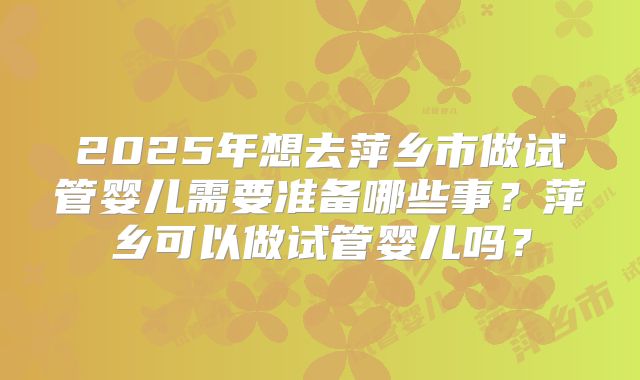 2025年想去萍乡市做试管婴儿需要准备哪些事？萍乡可以做试管婴儿吗？