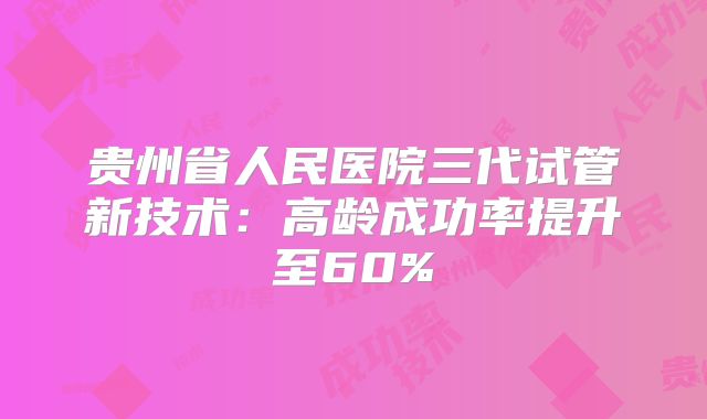 贵州省人民医院三代试管新技术：高龄成功率提升至60%