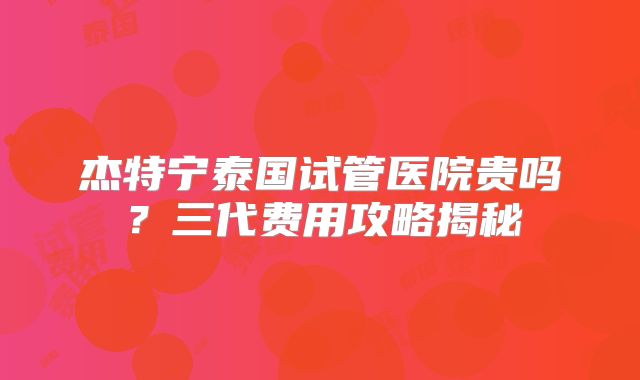 杰特宁泰国试管医院贵吗？三代费用攻略揭秘