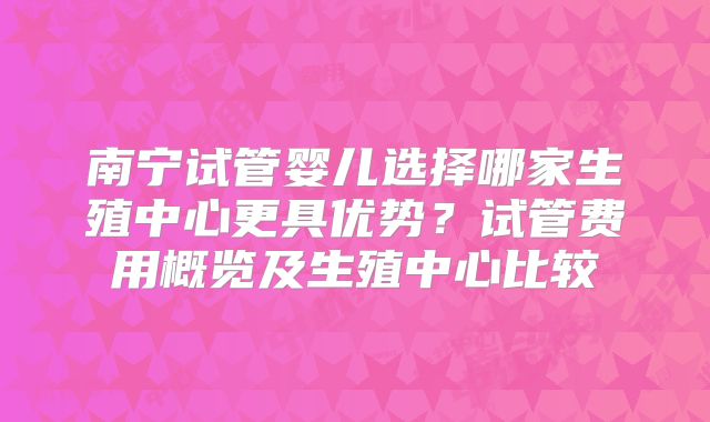 南宁试管婴儿选择哪家生殖中心更具优势?试管费用概览及生殖中心比较