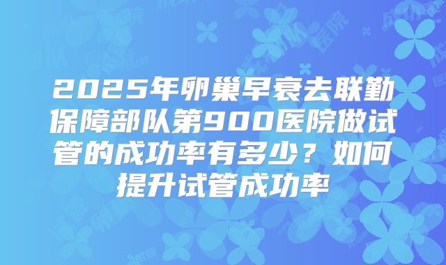 2025年卵巢早衰去联勤保障部队第900医院做试管的成功率有多少?如何提升试管成功率