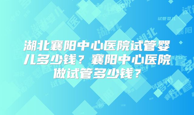 湖北襄阳中心医院试管婴儿多少钱？襄阳中心医院做试管多少钱？