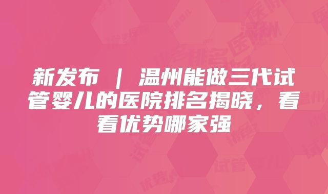 新发布 | 温州能做三代试管婴儿的医院排名揭晓，看看优势哪家强