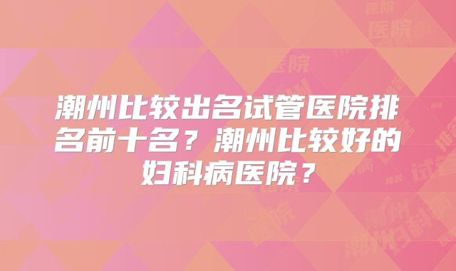 潮州比较出名试管医院排名前十名？潮州比较好的妇科病医院？