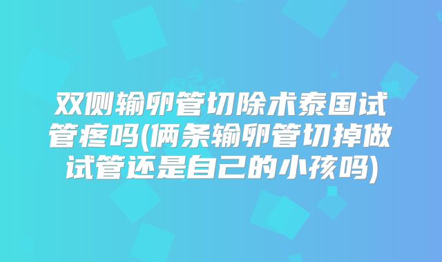 双侧输卵管切除术泰国试管疼吗(俩条输卵管切掉做试管还是自己的小孩吗)
