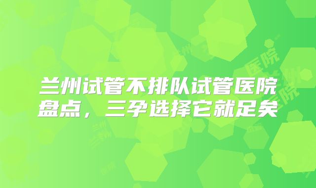 兰州试管不排队试管医院盘点,三孕选择它就足矣
