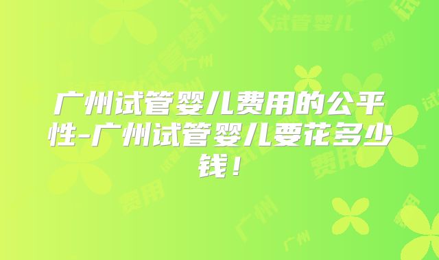 广州试管婴儿费用的公平性-广州试管婴儿要花多少钱!