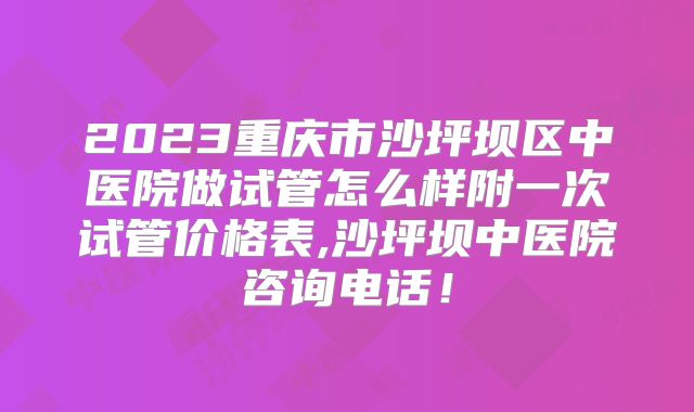 2023重庆市沙坪坝区中医院做试管怎么样附一次试管价格表,沙坪坝中医院咨询电话！