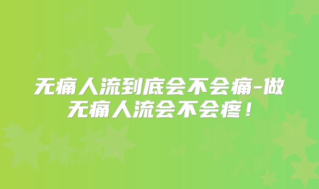 无痛人流到底会不会痛-做无痛人流会不会疼!