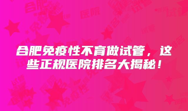 合肥免疫性不育做试管，这些正规医院排名大揭秘！