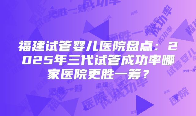 福建试管婴儿医院盘点：2025年三代试管成功率哪家医院更胜一筹？