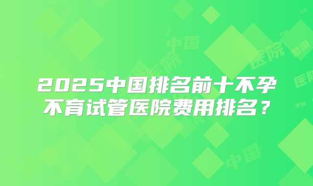 2025中国排名前十不孕不育试管医院费用排名?