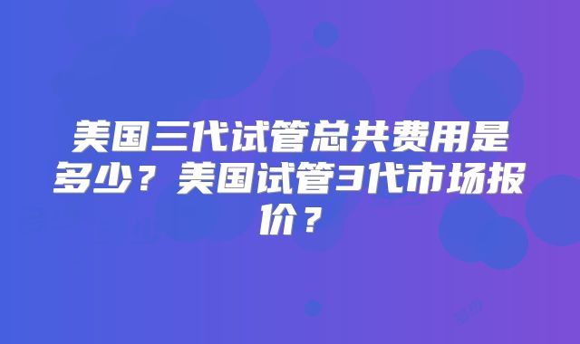 美国三代试管总共费用是多少？美国试管3代市场报价？
