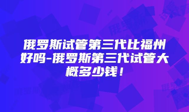 俄罗斯试管第三代比福州好吗-俄罗斯第三代试管大概多少钱！