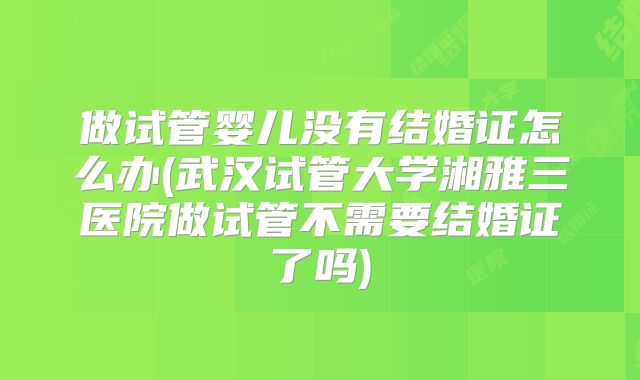 做试管婴儿没有结婚证怎么办(武汉试管大学湘雅三医院做试管不需要结婚证了吗)