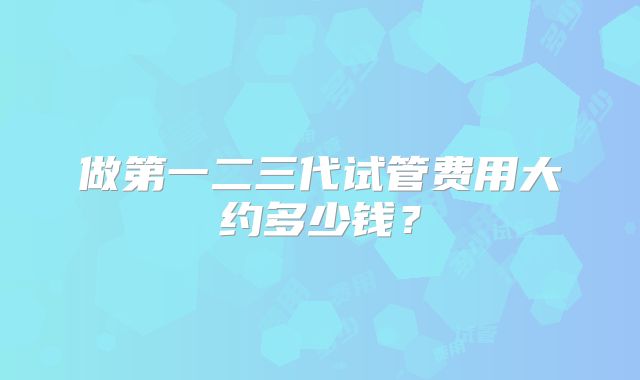 做第一二三代试管费用大约多少钱?