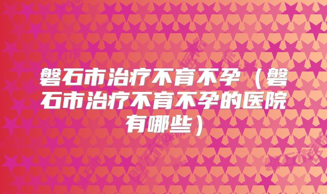 磐石市治疗不育不孕（磐石市治疗不育不孕的医院有哪些）